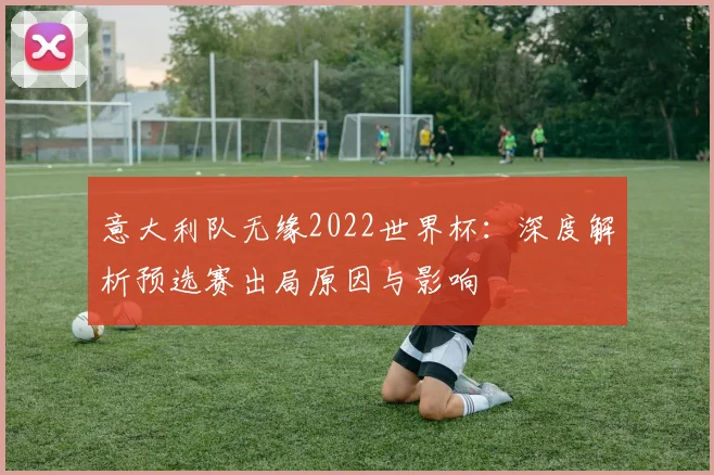 意大利队无缘2022世界杯：深度解析预选赛出局原因与影响
