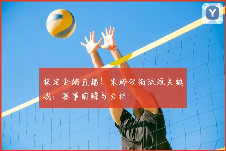 锁定企鹅直播！朱婷领衔欧冠关键战，赛事前瞻与分析