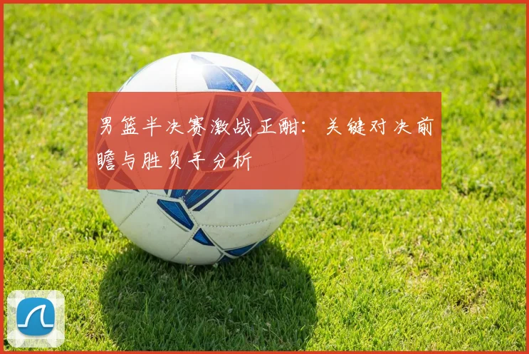 男篮半决赛激战正酣：关键对决前瞻与胜负手分析
