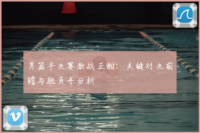男篮半决赛激战正酣：关键对决前瞻与胜负手分析