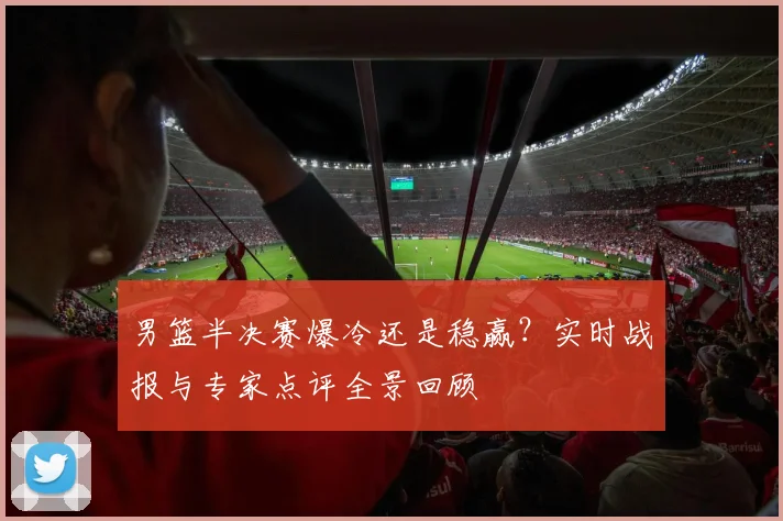 男篮半决赛爆冷还是稳赢？实时战报与专家点评全景回顾