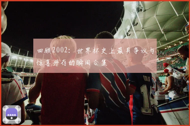 回顾2002：世界杯史上最具争议与惊喜并存的瞬间合集