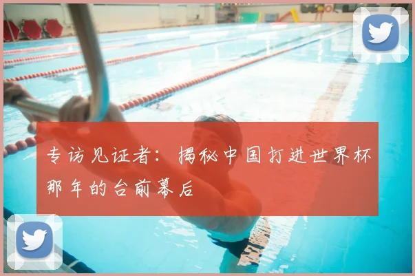 专访见证者:揭秘中国打进世界杯那年的台前幕后