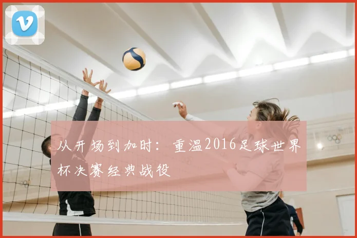 从开场到加时：重温2016足球世界杯决赛经典战役