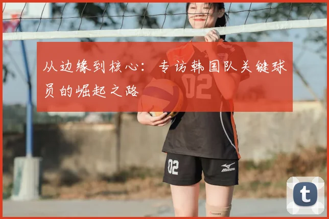 从边缘到核心：专访韩国队关键球员的崛起之路