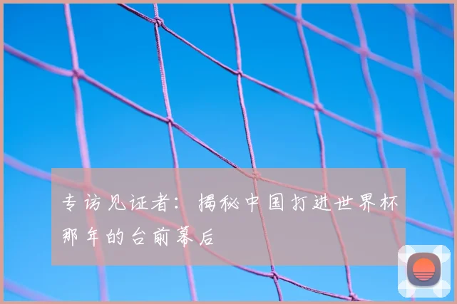 专访见证者:揭秘中国打进世界杯那年的台前幕后