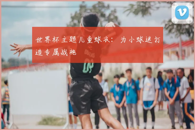 世界杯主题儿童球衣:为小球迷打造专属战袍