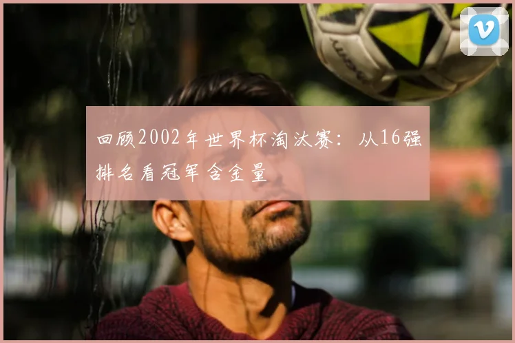 回顾2002年世界杯淘汰赛：从16强排名看冠军含金量