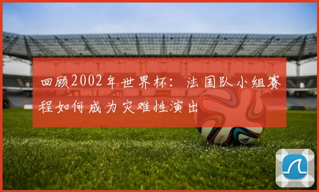 回顾2002年世界杯：法国队小组赛程如何成为灾难性演出