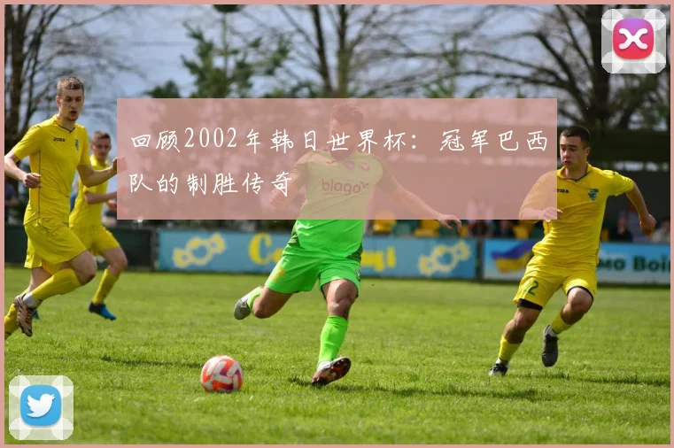 回顾2002年韩日世界杯：冠军巴西队的制胜传奇