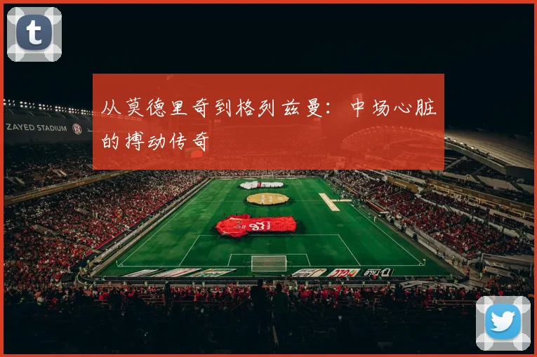 从莫德里奇到格列兹曼：中场心脏的搏动传奇
