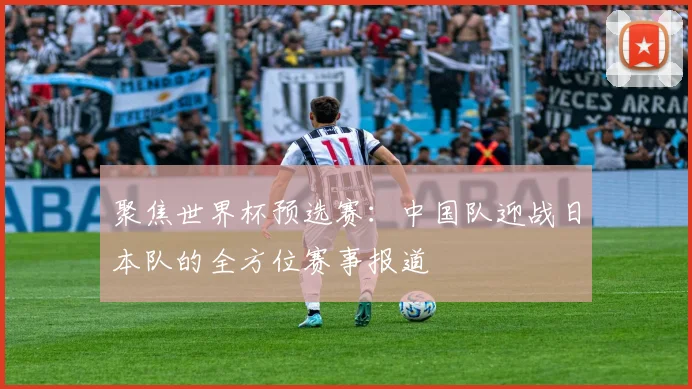 聚焦世界杯预选赛：中国队迎战日本队的全方位赛事报道
